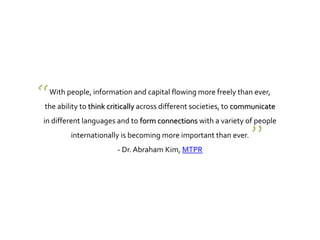 With people, information and capital flowing more freely than ever,
the ability to think critically across different societies, to communicate
in different languages and to form connections with a variety of people
internationally is becoming more important than ever.
- Dr. Abraham Kim, MTPR
“
”
 