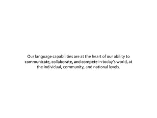 Our language capabilities are at the heart of our ability to
communicate, collaborate, and compete in today’s world, at
the individual, community, and national levels.
 