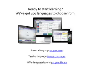 Ready to start learning?
We’ve got 100 languages to choose from.
Learn a language on your own.
Teach a language in your classroom.
Offer language learning at your library.
 