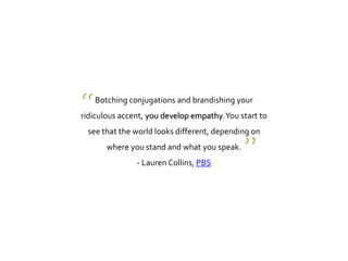 Botching conjugations and brandishing your
ridiculous accent, you develop empathy.You start to
see that the world looks different, depending on
where you stand and what you speak.
- Lauren Collins, PBS
“
”
 