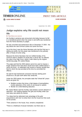 Judge explains why life could not mean life - Britain - Times Online                                       10/06/2005 09:02 PM




        CLICK HERE TO PRINT                                                                 CLOSE WINDOW




        Times Online                                                   September 29, 2005



        Judge explains why life could not mean
        life
        BY TIMES ONLINE    AND AGENCIES

        Ian Huntley’s sentence was announced only today because he fell
        in a transitional period when the power to set tariffs was transferred
        from the Home Secretary to judges.

        He was convicted and sentenced to life on December 17 2003 - the
        day before the new Criminal Justice Act came into force.

        Up to this time it was the Home Secretary who had the final say in
        setting any tariffs, but this power was transferred to the judiciary
        after a House of Lords ruling.

        Because the Home Secretary had not notified Huntley of his
        minimum tariff or whether he would stay in jail for life, he referred
        the case to the High Court, where it was heard by the original
        sentencing judge, Mr Justice Moses.

        The judge said that the 2003 statute cannot be used to impose a
        longer sentence than that which would have been notified before it
        came into force - no defendant may receive a harsher penalty than
        that for which the law provided at the time he committed the
        offence.

        He said he had reached the conclusion that the starting point
        should be a 30-year tariff rather than whole life.

        Under the 2003 statute, the principles state that "whole life" prison
        terms are given for:

                  Multiple murders that show a high degree of premeditation,
                  involve abduction of the victim or are sexual or sadistic
                  Murder of a child following abduction.

        Mr Justice Moses said the Huntley case lacked a proven element of
        abduction - the meeting between the girls and Huntley while Carr
        was away was plainly by chance.

        "It is likely that the defendant took advantage of the girls’
        acquaintance with Carr to entice them into the house but that could
        not be proved.

        "Their presence in the house, thus, remains unexplained.

        "There is a likelihood of sexual motivation, but there was no


http://www.timesonline.co.uk/printFriendly/0,,1-2-1803442-2,00.html                                                 Page 1 of 2
 