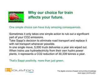 Why our choice for train affects your future.  The digital universe of paper and printing knowledge   www.sappi.com/houston One simple choice can have truly amazing consequences. Sometimes it only takes one simple action to rub out a significant part of your CO2 emissions.  Take Sappi’s decision to eliminate road transport and replace it with rail transport whenever possible. In one single move, 5,000 truck deliveries a year are wiped out. When trains use hydroelectricity from their own hydro power plants, it represents a CO2 reduction of 30,339 tonnes a year. That’s Sappi positivity, more than just green. 