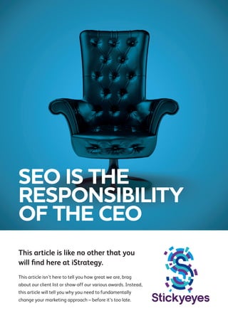 SEO IS THE
RESPONSIBILITY
OF THE CEO
This article is like no other that you
will find here at iStrategy.
This article isn’t here to tell you how great we are, brag
about our client list or show-off our various awards. Instead,
this article will tell you why you need to fundamentally
change your marketing approach – before it’s too late.

 
