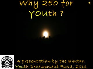 Why 250 for  YOU th ? A presentation by the Bhutan  You th Development Fund, 2011 