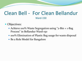 Clean Bell - For Clean Bellandur
Ward-150

 Objectives:
 Achieve 100% Waste Segregation using “2-Bin + 1-Bag
Process” in Bellandur Ward-150
 100% Elimination of Plastic Bag usage for waste disposal
 Be a Role Model for Bangalore

 