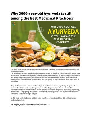Why 3000-year-old Ayurveda is still
among the Best Medicinal Practices?
You must have heard that drinking warm water with 3-4 drops of lemon juice every morning can
aid in weight loss!
Yes. You can start your weight loss journey with a drill as simple as this. Along with weight loss,
it also helps detoxify your digestive system and restore lost fluids to rehydrate your body. Like
this, many simple medicinal practices can help you heal seamlessly without any side effects.
And if you do some research, you will find that a majority of these practices have their roots in
Ayurveda.
Regarded as one of the oldest medicinal practices, the worldwide popularity of Ayurveda has
increased multiple folds over the past few decades. Reports show that the demand for
Ayurvedic medicine could reach $6 billion by 2026. However, despite its increasing popularity,
there is still a large group that doesn’t know much about Ayurveda and its benefits. If you are
also one of them, this blog is for you.
In this blog, we’ll shed some light on what exactly is Ayurveda and how it is still a relevant
medicinal practice.
To begin, we’ll see “What is Ayurveda?”
 