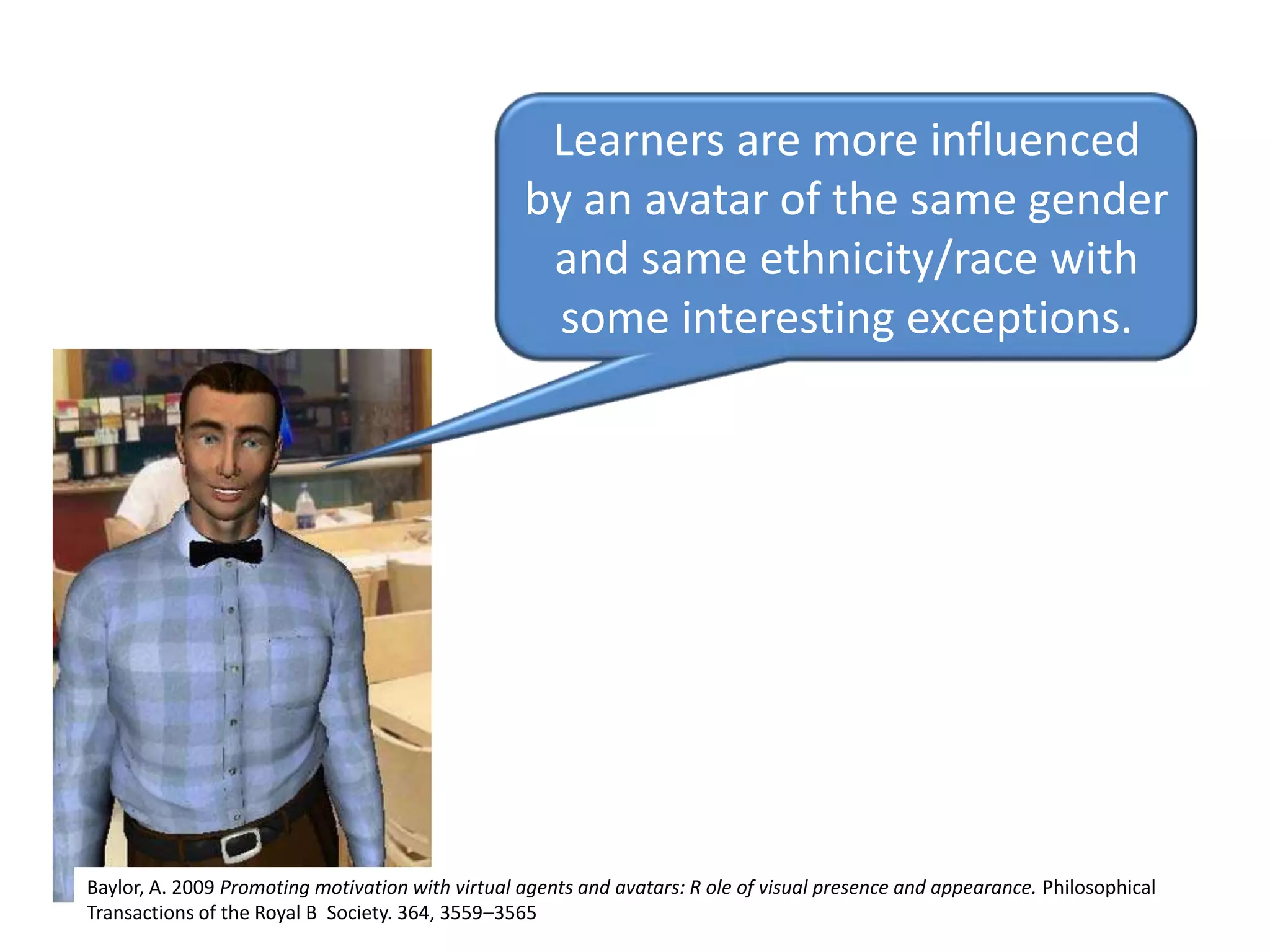 Learners are more influenced by an avatar of the same gender and same ethnicity/race with some interesting exceptions.Baylor, A. 2009 Promoting motivation with virtual agents and avatars: R ole of visual presence and appearance. Philosophical Transactions of the Royal B  Society. 364, 3559–3565