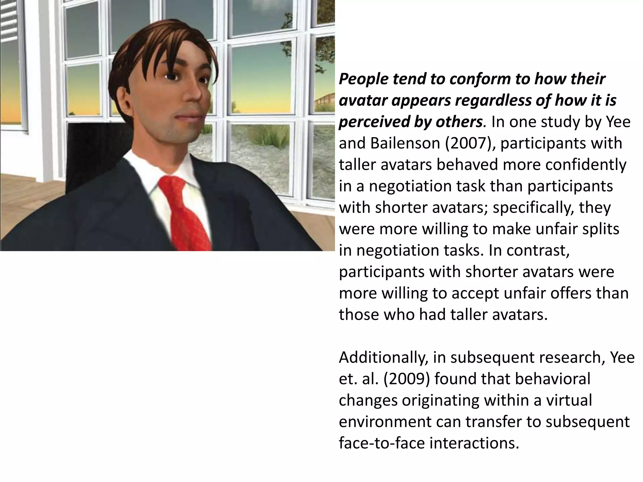 People tend to conform to how their avatar appears regardless of how it is perceived by others. In one study by Yee and Bailenson (2007), participants with taller avatars behaved more confidently in a negotiation task than participants with shorter avatars; specifically, they were more willing to make unfair splits in negotiation tasks. In contrast, participants with shorter avatars were more willing to accept unfair offers than those who had taller avatars.   Additionally, in subsequent research, Yee et. al. (2009) found that behavioral changes originating within a virtual environment can transfer to subsequent face-to-face interactions.