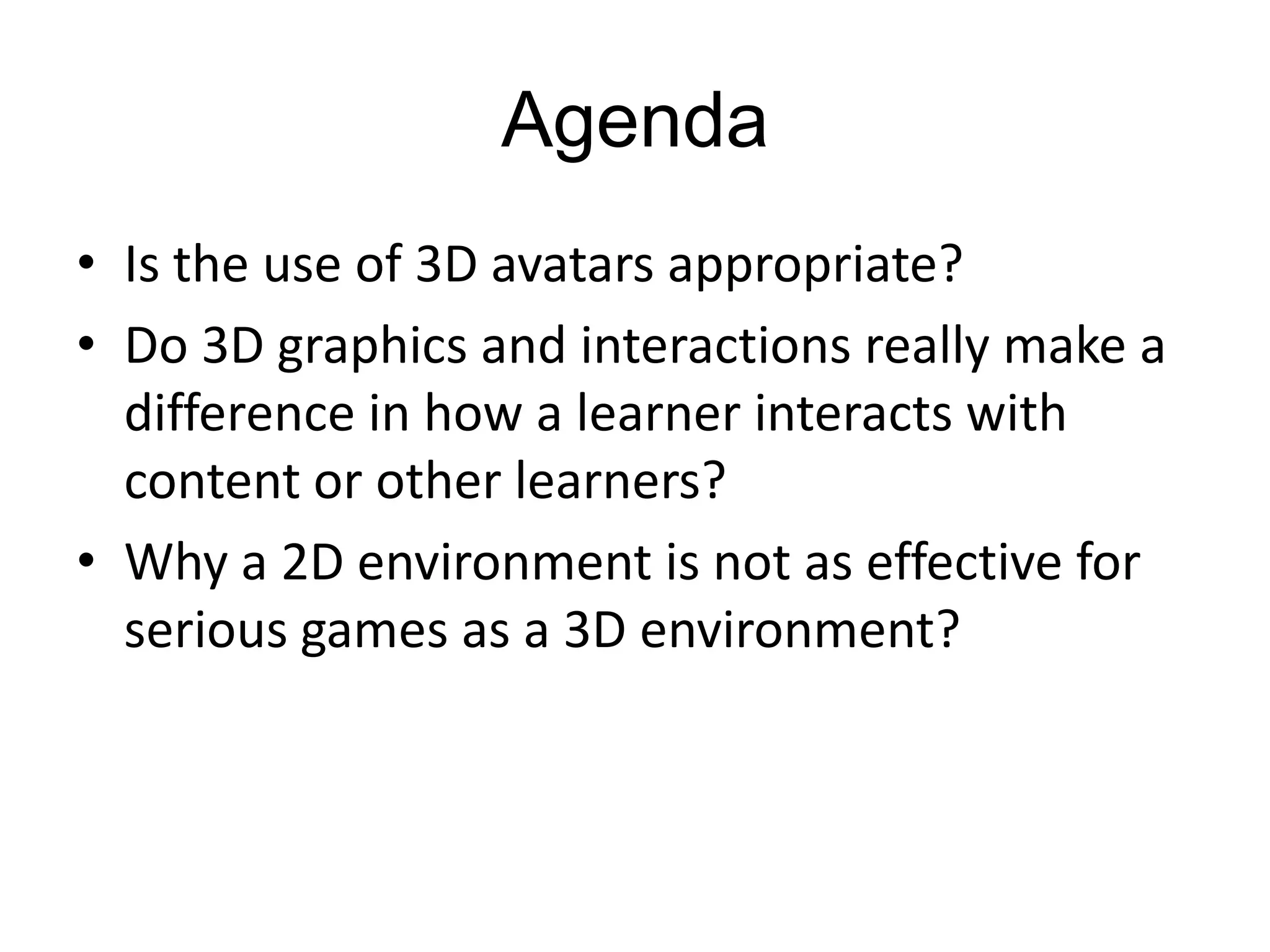 AgendaIs the use of 3D avatars appropriate?Do 3D graphics and interactions really make a difference in how a learner interacts with content or other learners?Why a 2D environment is not as effective for serious games as a 3D environment? 