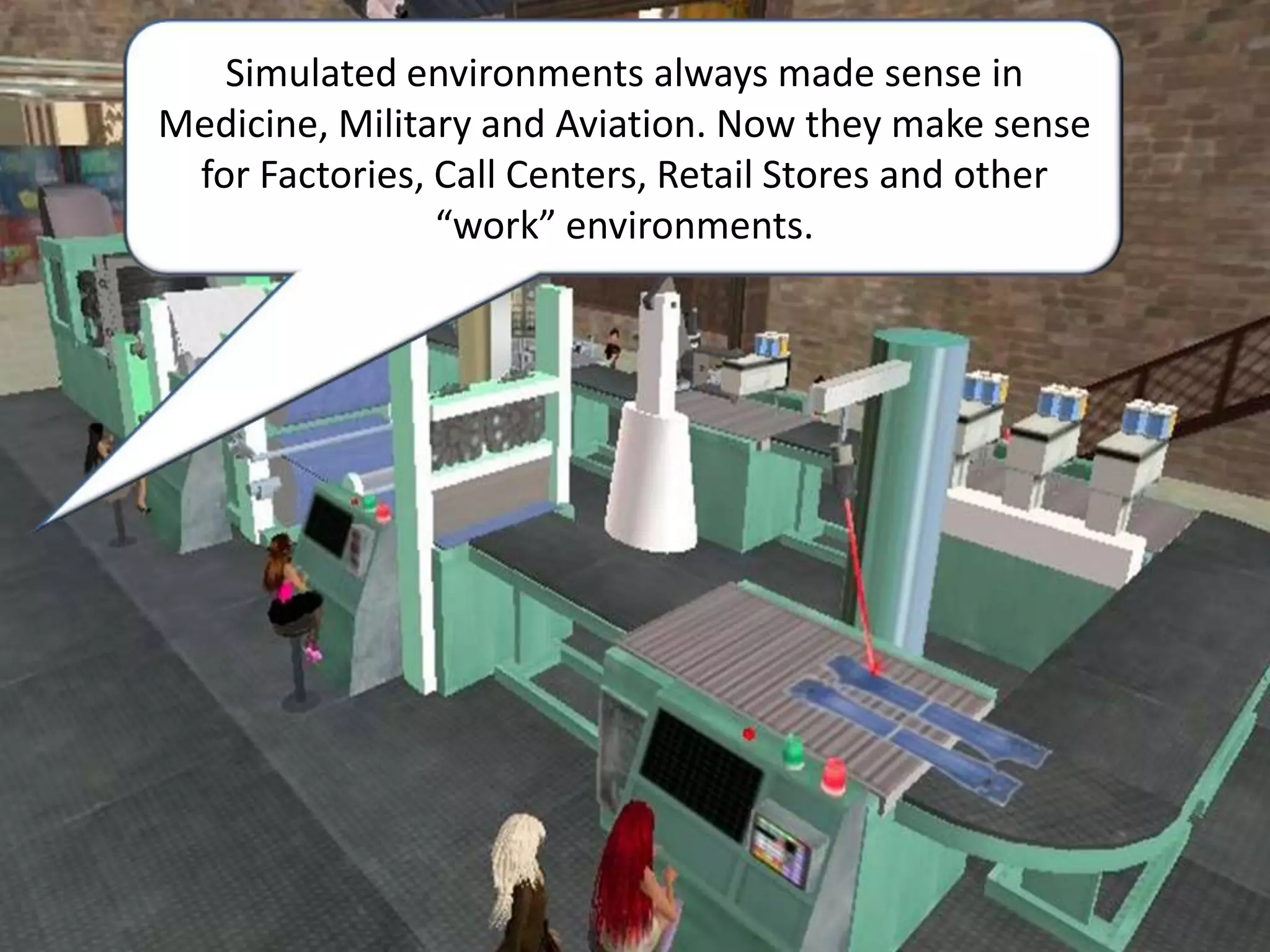 Simulated environments always made sense in Medicine, Military and Aviation. Now they make sense for Factories, Call Centers, Retail Stores and other “work” environments.