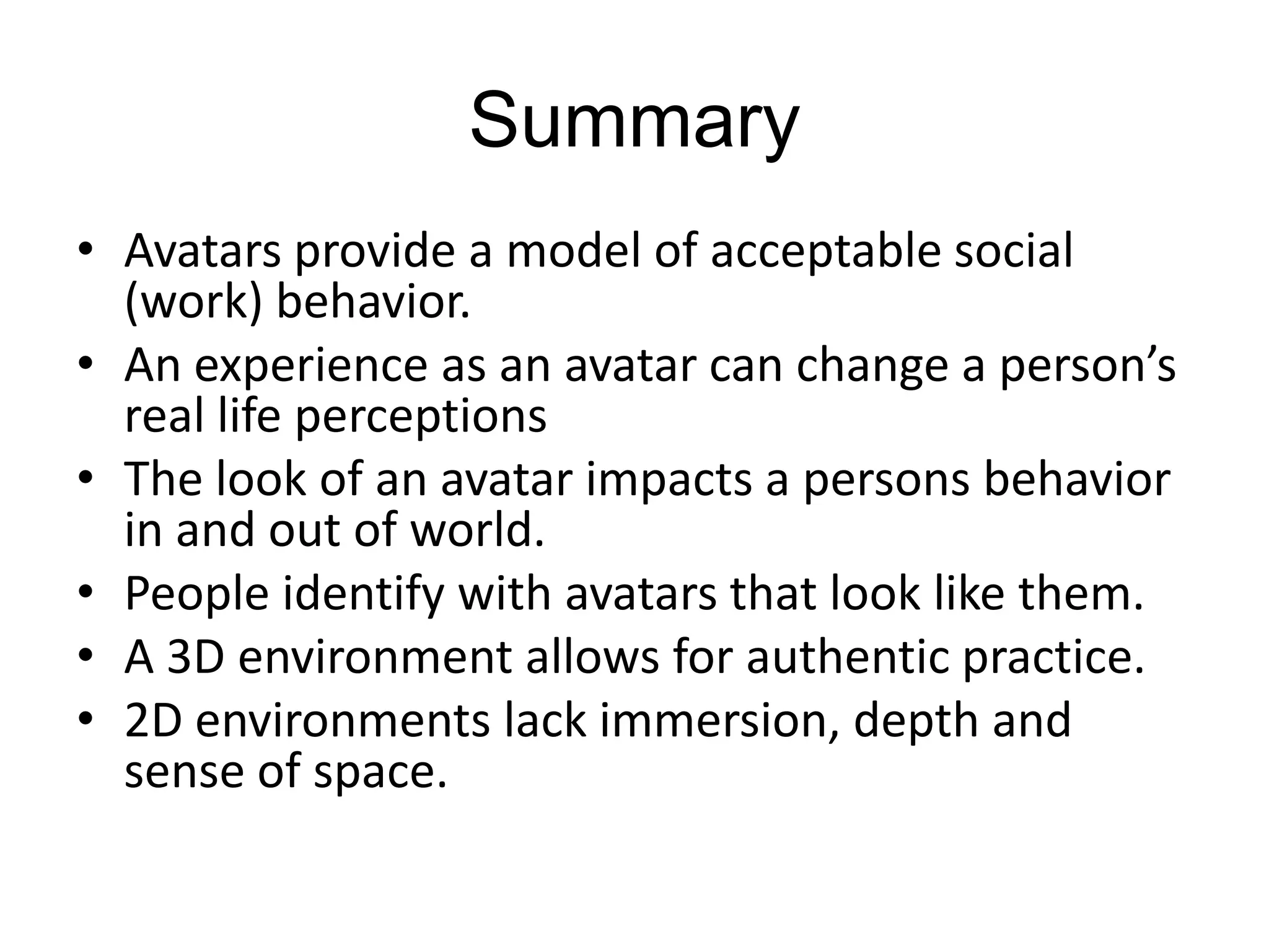 SummaryAvatars provide a model of acceptable social (work) behavior. An experience as an avatar can change a person’s real life perceptionsThe look of an avatar impacts a persons behavior in and out of world.People identify with avatars that look like them.A 3D environment allows for authentic practice.2D environments lack immersion, depth and sense of space.