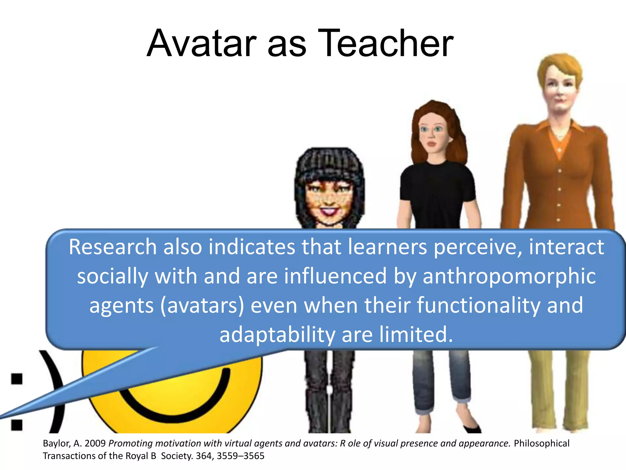 Avatar as TeacherResearch also indicates that learners perceive, interact socially with and are influenced by anthropomorphic agents (avatars) even when their functionality and adaptability are limited.Baylor, A. 2009 Promoting motivation with virtual agents and avatars: R ole of visual presence and appearance. Philosophical Transactions of the Royal B  Society. 364, 3559–3565