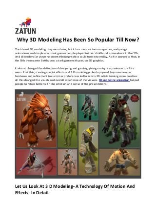 Why 3D Modeling Has Been So Popular Till Now?
The idea of 3D modeling may sound new, but it has roots cartoon magazines, early-stage
animations and simple electronic games people played in their childhood, somewhere in the ‘70s.
And all readers (or viewers) dreamt those graphics could turn into reality. As if in answer to that, in
the ‘80s there came Battlezone, a tank game with pseudo 3D graphics.
It almost changed the definition of designing and gaming, giving a unique experience to all its
users. Post this, creating special effects and 3 D modeling picked up speed. Improvement in
hardware and refinement in customer preferences led to artists 3D artists turning more creative.
All this changed the visuals and overall experience of the viewers. 3D modeling animation helped
people to relate better with the emotion and sense of the presentations.
Let Us Look At 3 D Modeling- A Technology Of Motion And
Effects- In Detail.
 