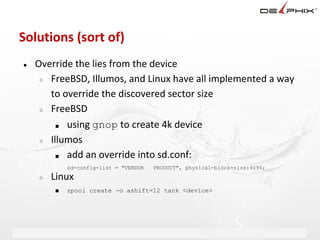 Solutions (sort of)
●   Override the lies from the device
     ○ FreeBSD, Illumos, and Linux have all implemented a way

       to override the discovered sector size
     ○ FreeBSD

         ■ using gnop to create 4k device

     ○ Illumos

         ■ add an override into sd.conf:
            sd-config-list = "VENDOR        PRODUCT", physical-block-size:4096;
    ○   Linux
        ■   zpool create -o ashift=12 tank <device>




                              Delphix Proprietary and Confidential
 