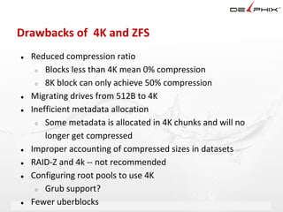 Drawbacks of 4K and ZFS
●   Reduced compression ratio
     ○ Blocks less than 4K mean 0% compression

     ○ 8K block can only achieve 50% compression

●   Migrating drives from 512B to 4K
●   Inefficient metadata allocation
     ○ Some metadata is allocated in 4K chunks and will no

        longer get compressed
●   Improper accounting of compressed sizes in datasets
●   RAID-Z and 4k -- not recommended
●   Configuring root pools to use 4K
     ○ Grub support?

●   Fewer uberblocks Delphix Proprietary and Confidential
 