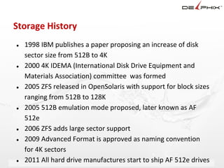 Storage History
●   1998 IBM publishes a paper proposing an increase of disk
    sector size from 512B to 4K
●   2000 4K IDEMA (International Disk Drive Equipment and
    Materials Association) committee was formed
●   2005 ZFS released in OpenSolaris with support for block sizes
    ranging from 512B to 128K
●   2005 512B emulation mode proposed, later known as AF
    512e
●   2006 ZFS adds large sector support
●   2009 Advanced Format is approved as naming convention
    for 4K sectors
●   2011 All hard drive manufactures start to ship AF 512e drives
                         Delphix Proprietary and Confidential
 