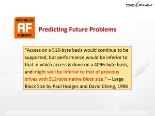 Predicting Future Problems

"Access on a 512-byte basis would continue to be
supported, but performance would be inferior to
that in which access is done on a 4096-byte basis,
and might well be inferior to that of previous
drives with 512-byte native block size." -- Large
Block Size by Paul Hodges and David Cheng, 1998
 