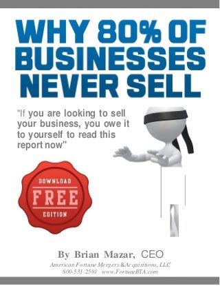 "If you are looking to sell
your business, you owe it
to yourself to read this
report now"




          By Brian Mazar, CEO
        American Fortune Mergers & Acquisitions, LLC
            800-531-2591 www.FortuneBTA.com
 
