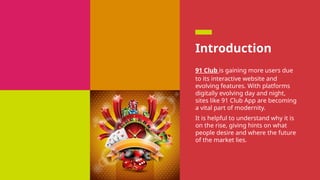 Introduction
91 Club is gaining more users due
to its interactive website and
evolving features. With platforms
digitally evolving day and night,
sites like 91 Club App are becoming
a vital part of modernity.
It is helpful to understand why it is
on the rise, giving hints on what
people desire and where the future
of the market lies.
 