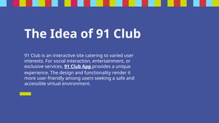 The Idea of 91 Club
91 Club is an interactive site catering to varied user
interests. For social interaction, entertainment, or
exclusive services, 91 Club App provides a unique
experience. The design and functionality render it
more user-friendly among users seeking a safe and
accessible virtual environment.
 