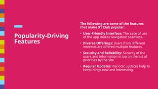 Popularity-Driving
Features
The following are some of the features
that make 91 Club popular:
? User-Friendly Interface: The ease of use
of the app makes navigation seamless.
? Diverse Offerings: Users from different
interests are offered multiple features.
? Security and Reliability: Security of the
users and information is top on the list of
priorities by the site.
? Regular Updates: Periodic updates help to
keep things new and interesting.
 