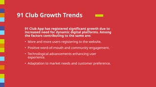 91 Club Growth Trends
91 Club App has registered significant growth due to
increased need for dynamic digital platforms. Among
the factors contributing to the same are:
? More and more users registering to the website.
? Positive word-of-mouth and community engagement.
? Technological advancements enhancing user
experience.
? Adaptation to market needs and customer preference.
 
