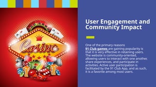 User Engagement and
Community Impact
One of the primary reasons
91 Club games are gaining popularity is
that it is very effective in retaining users.
The website is community-oriented,
allowing users to interact with one another,
share experiences, and participate in
activities. Active user participation is
facilitated by the 91 Club App, and as such,
it is a favorite among most users.
 