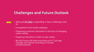 Challenges and Future Outlook
? Although 91 Club is expanding, it faces challenges such
as:
? Competition from similar websites.
? Pretaining customer interaction in the face of changing
online trends.
? Ongoing innovation to cater to user needs.
? But the future still looks promising as 91 Club App
changes and adjusts according to market
transformations.
 