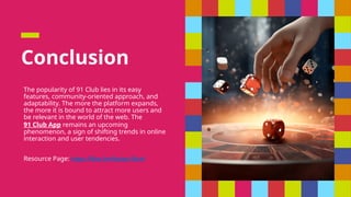 Conclusion
The popularity of 91 Club lies in its easy
features, community-oriented approach, and
adaptability. The more the platform expands,
the more it is bound to attract more users and
be relevant in the world of the web. The
91 Club App remains an upcoming
phenomenon, a sign of shifting trends in online
interaction and user tendencies.
Resource Page: https://files.fm/f/pdxsr39cxf
 