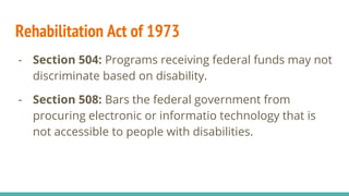 Rehabilitation Act of 1973
- Section 504: Programs receiving federal funds may not
discriminate based on disability.
- Section 508: Bars the federal government from
procuring electronic or informatio technology that is
not accessible to people with disabilities.
 