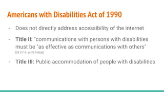 Americans with Disabilities Act of 1990
- Does not directly address accessibility of the internet
- Title II: "communications with persons with disabilities
must be "as effective as communications with others"
[28 C.F.R. ss 35.160(a)]
- Title III: Public accommodation of people with disabilities
 