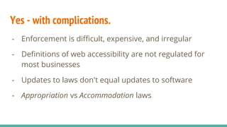 Yes - with complications.
- Enforcement is difficult, expensive, and irregular
- Definitions of web accessibility are not regulated for
most businesses
- Updates to laws don't equal updates to software
- Appropriation vs Accommodation laws
 