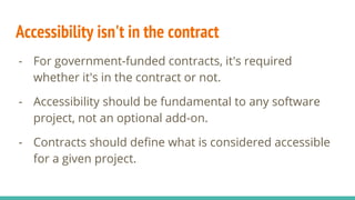 Accessibility isn't in the contract
- For government-funded contracts, it's required
whether it's in the contract or not.
- Accessibility should be fundamental to any software
project, not an optional add-on.
- Contracts should define what is considered accessible
for a given project.
 