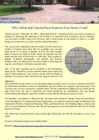 Why a Brick and Concrete Paver Improves Your Home’s Look!
Weston, Florida - February 15, 2016 – (Broward Pavers) - Nowadays pavers are used in a number of
settings for enhancing the landscape or the features of a particular area or property. Say for example,
you can create a border along your driveway, add a circle design in your garden or yard, or to make
things more better why not create a border around the bushes.
You can use your imagination and be inventive as well, there are a
number of designs and colors that are available, you can pick
brick pavers in a variety of designs as well. The most popular
kinds of pavers are made of brick, which are basically used for
improving the look of driveways or sidewalks. They maybe W-
shaped, X-shaped, Rectangular, Fan shaped, and Keyhole
Designs, and so on. Brick pavers are also simple to clean and only
require a scrub brush, with some soap and water.
One of the most common pavers available is the Rectangular
brick pavers. Therefore, if you're confused about what to pick just
login to Browardpavers, you won't go wrong with the design or
material. You can also select from the wide range of colors as well
About Us:
We at Broward Pavers believe in the providing superior quality pavers to all our customers and have
provided them satisfaction with our installations, this has earned our company trust and respect, and
over the years we have emerged as a market leader. We are committed to helping all our clients get the
right brick paver. We aim to transform your home excited by our installations. Our vast market
understanding and industry experience enable us to provide the best pavers repair services.
We specialize in all phases of Brick Paving, Travertine and Limestone Design, along with installation
of any Residential or Commercial Exterior Application, we install an extensive range Architectural and
Ornamental Products, Segmental Retaining Walls, and Brick Pavers. By blending shapes, textures and
colors we can transform your home into the personal getaways or private sanctuary that you’ve always
dreamt of having.
Our adept team of professionals using cutting-edge technology provide the best pavers as per your
needs.
For more information login to our website today!
Resource: http://www.briefingwire.com/pr/why-a-brick-and-concrete-paver-improves-your-homes-look
http://www.browardpavers.com/ | (954) 554-2700 | BrowardPavers@gmail.com
 