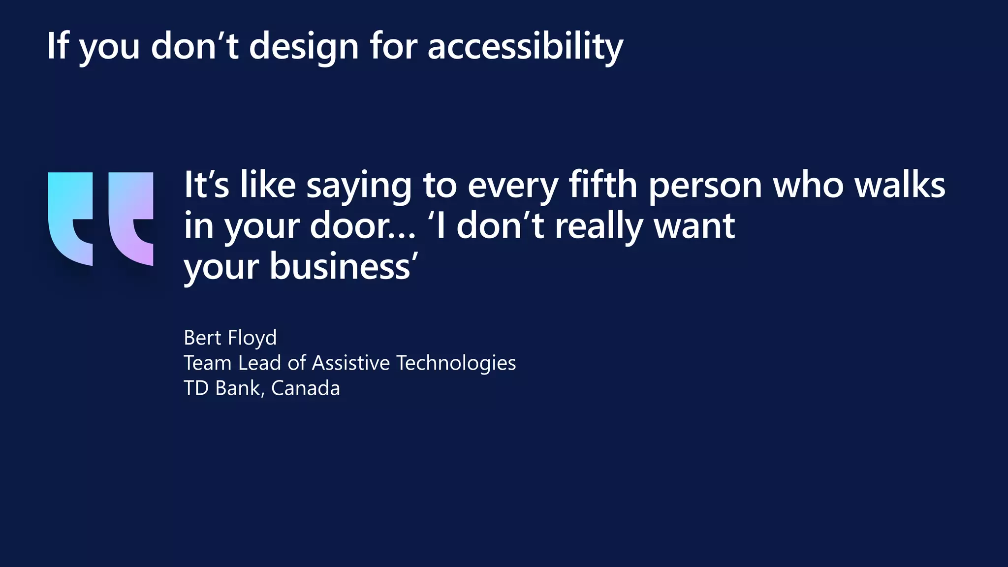 It’s like saying to every fifth person who walks
in your door… ‘I don’t really want
your business’
If you don’t design for accessibility
Bert Floyd
Team Lead of Assistive Technologies
TD Bank, Canada
 
