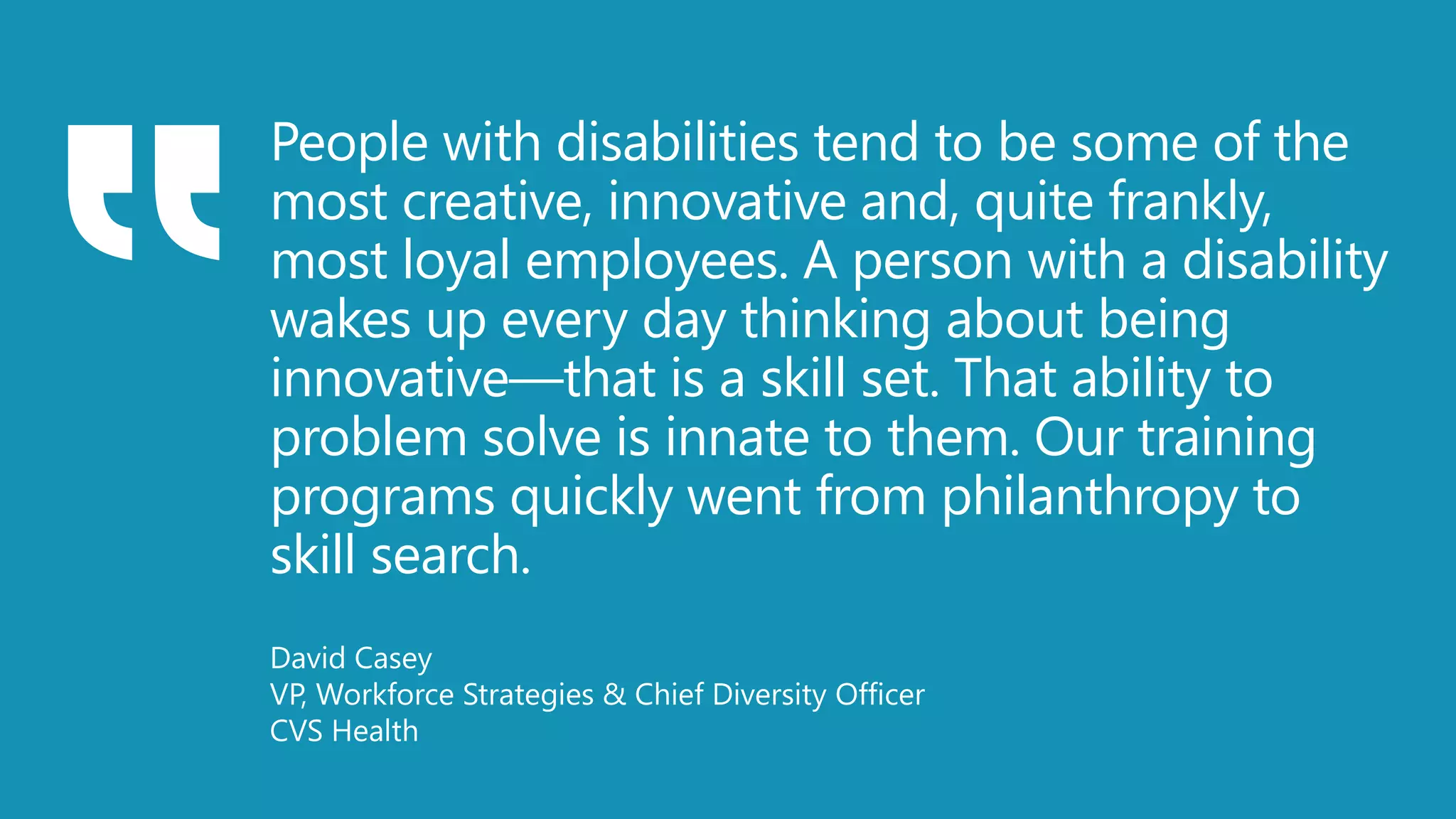 People with disabilities tend to be some of the
most creative, innovative and, quite frankly,
most loyal employees. A person with a disability
wakes up every day thinking about being
innovative—that is a skill set. That ability to
problem solve is innate to them. Our training
programs quickly went from philanthropy to
skill search.
David Casey
VP, Workforce Strategies & Chief Diversity Officer
CVS Health
 