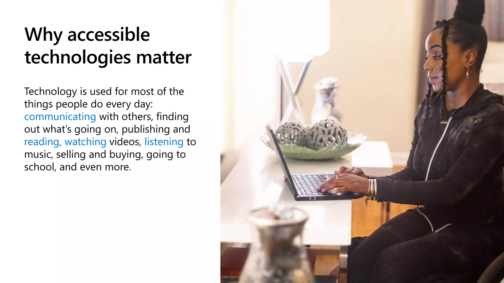 Why accessible
technologies matter
Technology is used for most of the
things people do every day:
communicating with others, finding
out what’s going on, publishing and
reading, watching videos, listening to
music, selling and buying, going to
school, and even more.
 