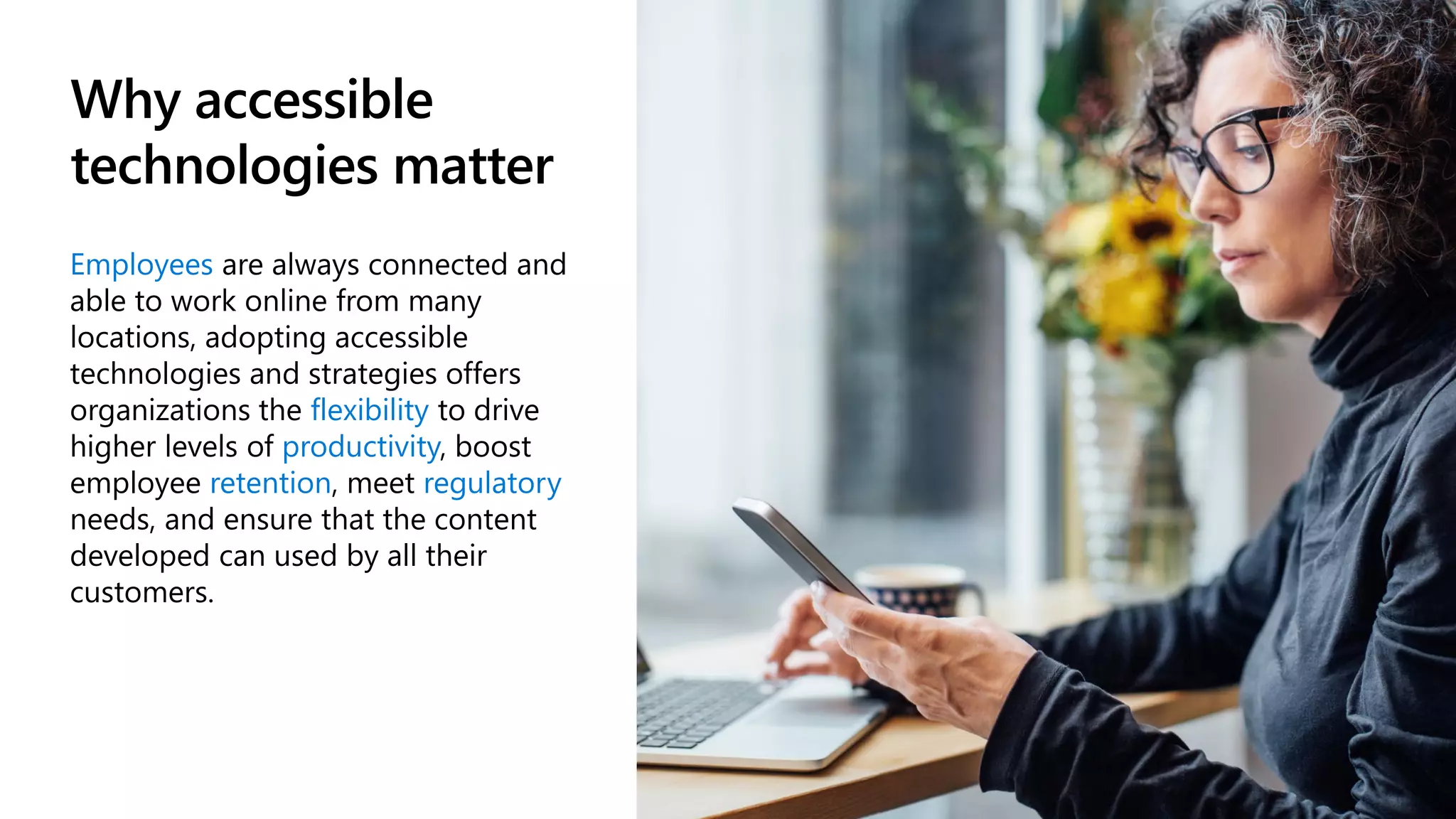 Why accessible
technologies matter
Employees are always connected and
able to work online from many
locations, adopting accessible
technologies and strategies offers
organizations the flexibility to drive
higher levels of productivity, boost
employee retention, meet regulatory
needs, and ensure that the content
developed can used by all their
customers.
 