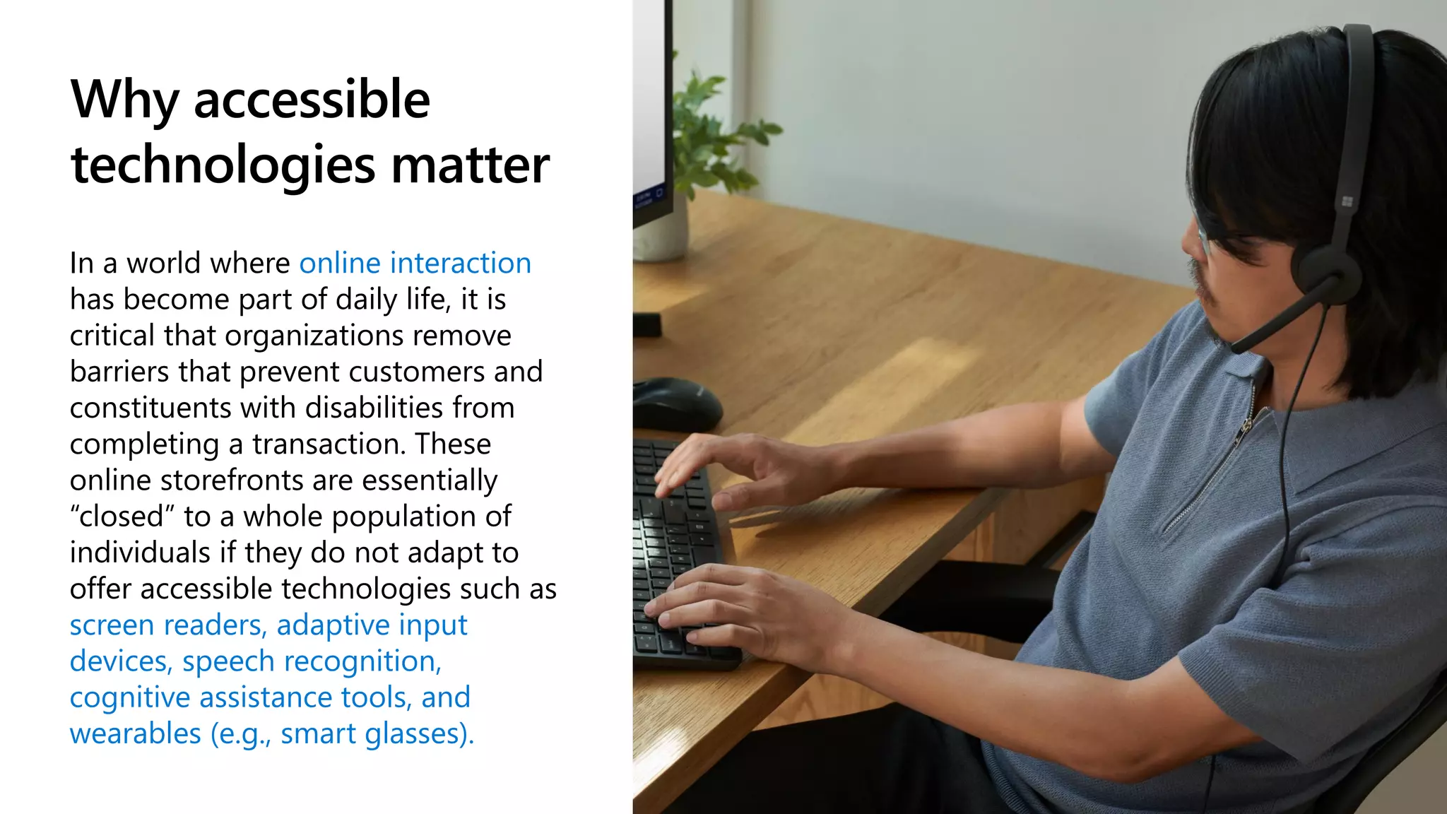 Why accessible
technologies matter
In a world where online interaction
has become part of daily life, it is
critical that organizations remove
barriers that prevent customers and
constituents with disabilities from
completing a transaction. These
online storefronts are essentially
“closed” to a whole population of
individuals if they do not adapt to
offer accessible technologies such as
screen readers, adaptive input
devices, speech recognition,
cognitive assistance tools, and
wearables (e.g., smart glasses).
 