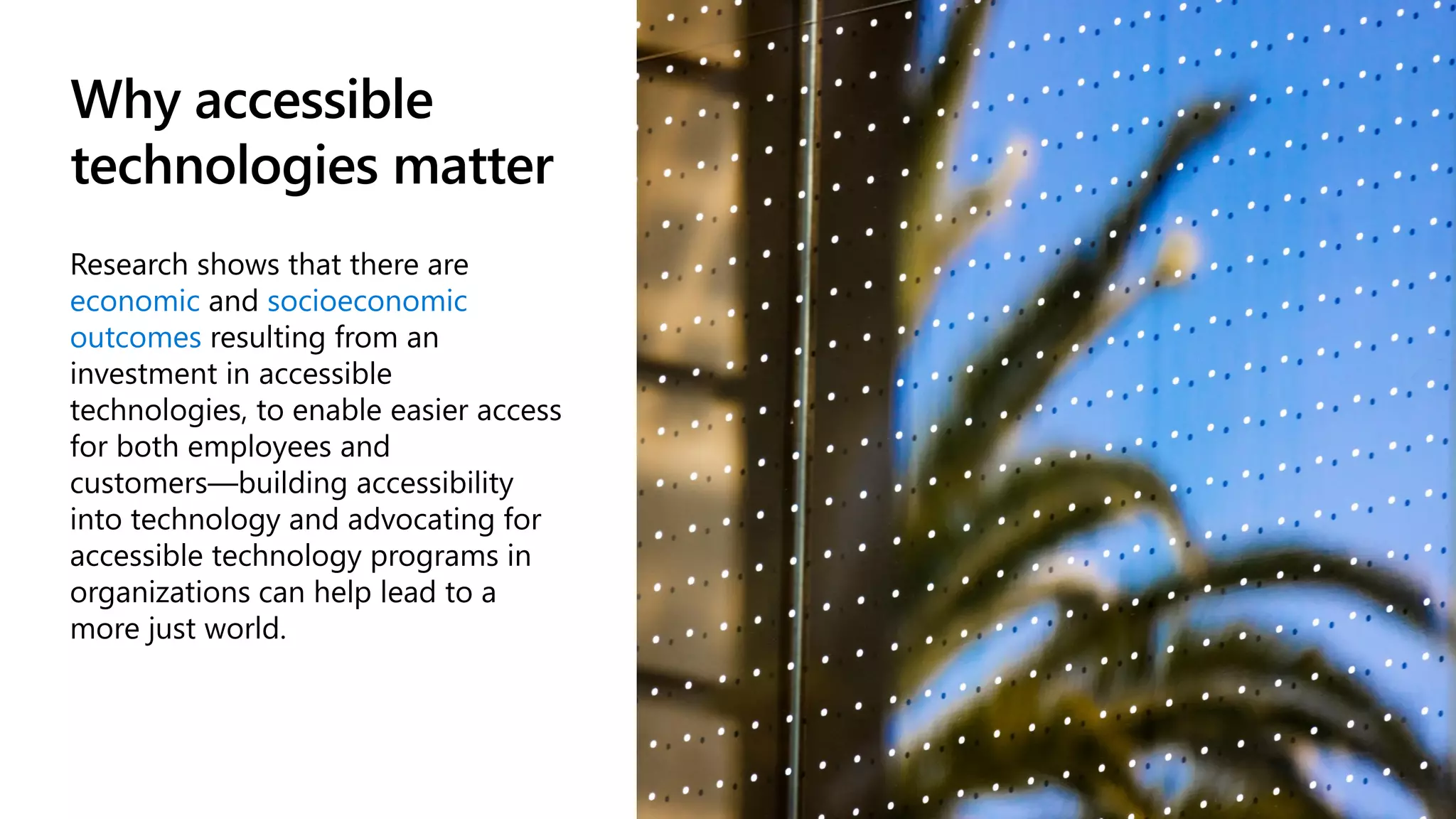Why accessible
technologies matter
Research shows that there are
economic and socioeconomic
outcomes resulting from an
investment in accessible
technologies, to enable easier access
for both employees and
customers—building accessibility
into technology and advocating for
accessible technology programs in
organizations can help lead to a
more just world.
 