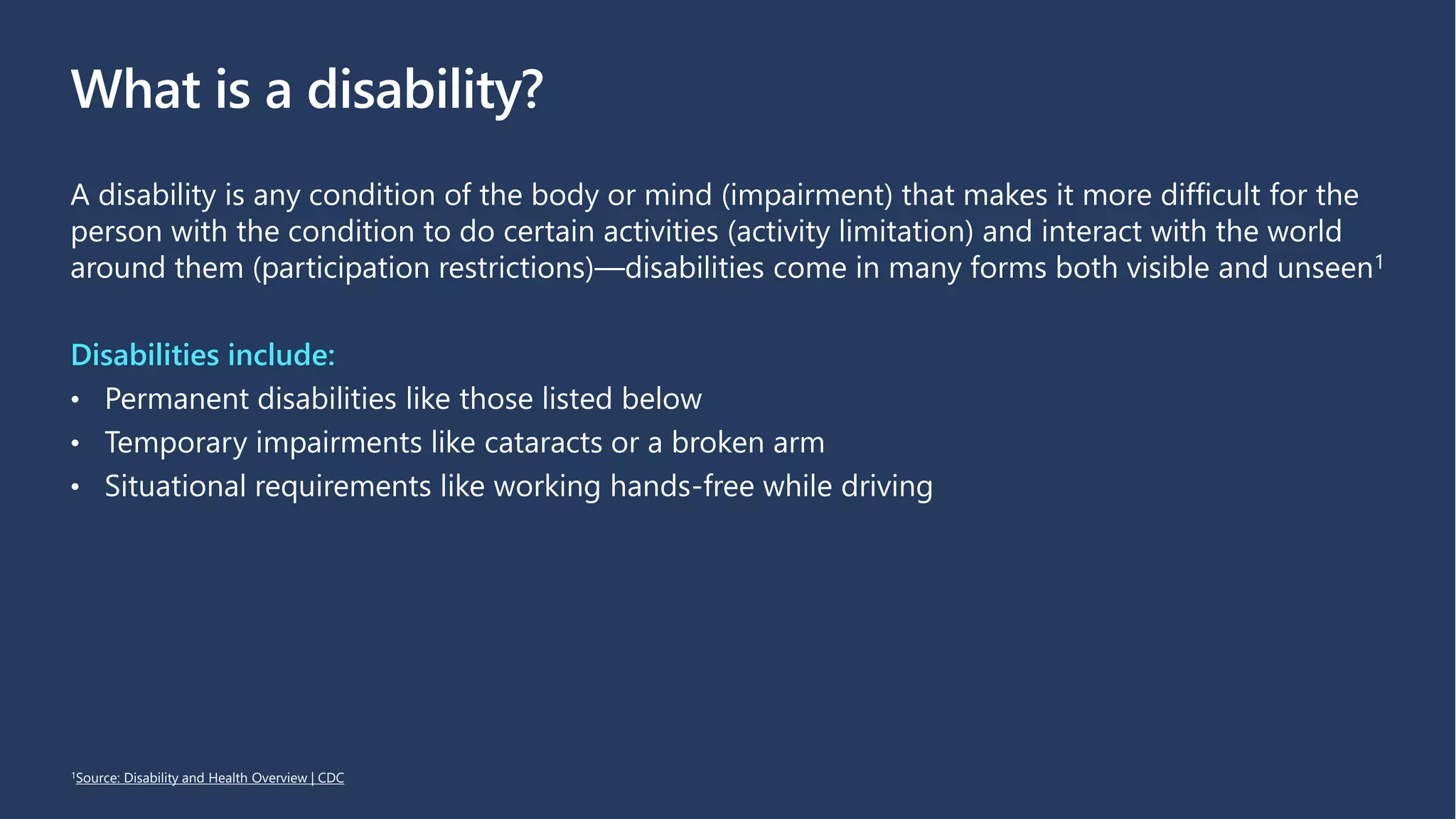 What is a disability?
A disability is any condition of the body or mind (impairment) that makes it more difficult for the
person with the condition to do certain activities (activity limitation) and interact with the world
around them (participation restrictions)—disabilities come in many forms both visible and unseen1
Disabilities include:
• Permanent disabilities like those listed below
• Temporary impairments like cataracts or a broken arm
• Situational requirements like working hands-free while driving
1Source: Disability and Health Overview | CDC
 