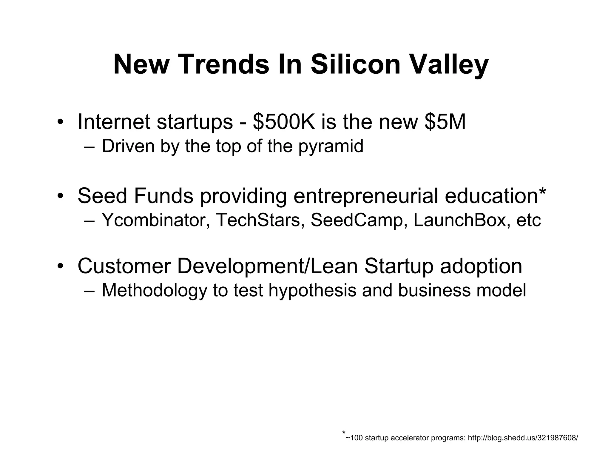 New Trends In Silicon Valley
•  Internet startups - $500K is the new $5M
  –  Driven by the top of the pyramid

•  Seed Funds providing entrepreneurial education*
  –  Ycombinator, TechStars, SeedCamp, LaunchBox, etc

•  Customer Development/Lean Startup adoption
  –  Methodology to test hypothesis and business model




                                  *~100 startup accelerator programs: http://blog.shedd.us/321987608/
 