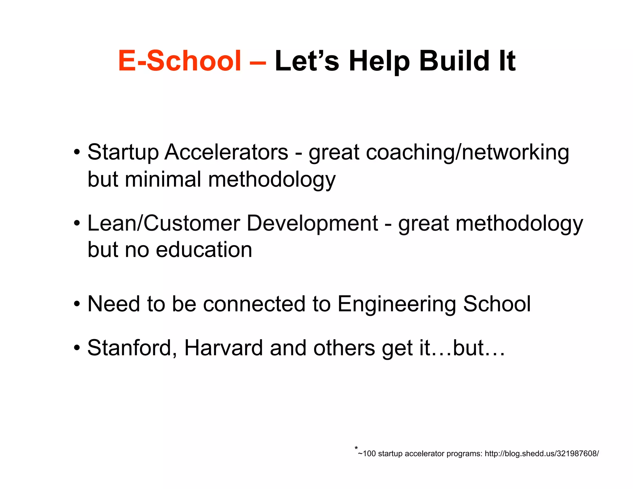 E-School – Let’s Help Build It


•  Startup Accelerators - great coaching/networking
   but minimal methodology
•  Lean/Customer Development - great methodology
   but no education

•  Need to be connected to Engineering School
•  Stanford, Harvard and others get it…but…



                            *~100 startup accelerator programs: http://blog.shedd.us/321987608/
 