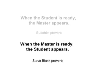 When the Student is ready,
   the Master appears.

       Buddhist proverb


When the Master is ready,
  the Student appears.

     Steve Blank proverb
 