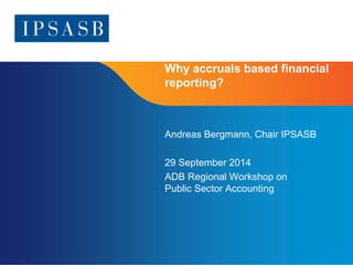 Why accruals based financial 
reporting? 
Page 1 
Andreas Bergmann, Chair IPSASB 
29 September 2014 
ADB Regional Workshop on 
Public Sector Accounting 
 