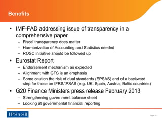 Page 10 
Benefits 
• IMF-FAD addressing issue of transparency in a 
comprehensive paper 
– Fiscal transparency does matter 
– Harmonization of Accounting and Statistics needed 
– ROSC initiative should be followed up 
• Eurostat Report 
– Endorsement mechanism as expected 
– Alignment with GFS is an emphasis 
– Some caution the risk of dual standards (EPSAS) and of a backward 
step for those on IFRS/IPSAS (e.g. UK, Spain, Austria, Baltic countries) 
• G20 Finance Ministers press release February 2013 
– Strengthening government balance sheet 
– Looking at governmental financial reporting 
 