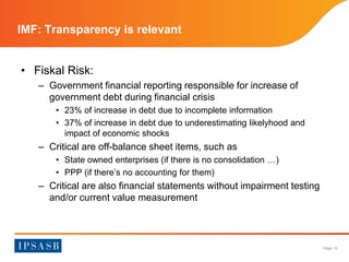 Page 12 
IMF: Transparency is relevant 
• Fiskal Risk: 
– Government financial reporting responsible for increase of 
government debt during financial crisis 
• 23% of increase in debt due to incomplete information 
• 37% of increase in debt due to underestimating likelyhood and 
impact of economic shocks 
– Critical are off-balance sheet items, such as 
• State owned enterprises (if there is no consolidation …) 
• PPP (if there’s no accounting for them) 
– Critical are also financial statements without impairment testing 
and/or current value measurement 
 