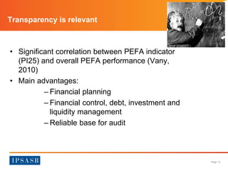 Page 13 
Transparency is relevant 
• Significant correlation between PEFA indicator 
(PI25) and overall PEFA performance (Vany, 
2010) 
• Main advantages: 
– Financial planning 
– Financial control, debt, investment and 
liquidity management 
– Reliable base for audit 
 