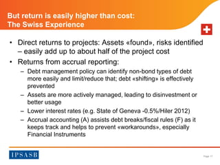 Page 17 
But return is easily higher than cost: 
The Swiss Experience 
• Direct returns to projects: Assets «found», risks identified 
– easily add up to about half of the project cost 
• Returns from accrual reporting: 
– Debt management policy can identify non-bond types of debt 
more easily and limit/reduce that; debt «shifting» is effectively 
prevented 
– Assets are more actively managed, leading to disinvestment or 
better usage 
– Lower interest rates (e.g. State of Geneva -0.5%/Hiler 2012) 
– Accrual accounting (A) assists debt breaks/fiscal rules (F) as it 
keeps track and helps to prevent «workarounds», especially 
Financial Instruments 
 