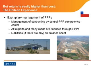 Page 20 
But return is easily higher than cost: 
The Chilean Experience 
• Exemplary management of PPPs 
– Management of contracting by central PPP competence 
center 
– All airports and many roads are financed through PPPs 
– Liabilities (if there are any) on balance sheet 
 